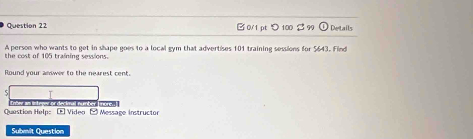 □ 0/1 ptつ 100 2 99 Details 
A person who wants to get in shape goes to a local gym that advertises 101 training sessions for $643. Find 
the cost of 105 training sessions. 
Round your answer to the nearest cent. 
S T 
Enter an integer or decimal number [more.. 
Question Help: ® Video Message instructor 
Submit Question