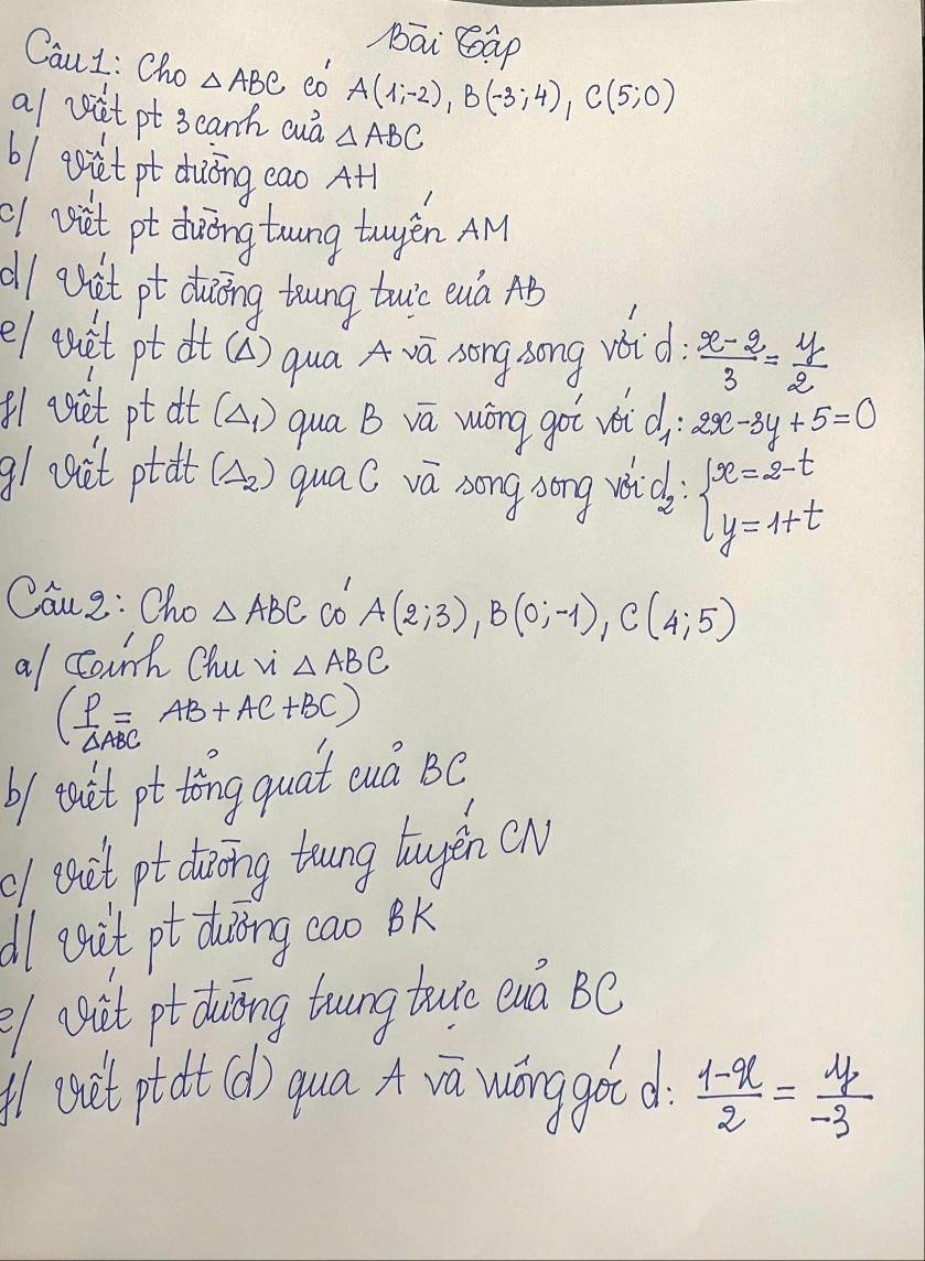 bāi Gap 
CauL: Cho △ ABC co A(1;-2), B(-3;4), C(5;0)
a/ vit pt 3eanh cuà △ ABC
6 / eiet pt duōng eao At 
of vsit pt dhuōng trung twyén AM 
dl aet pt duing toung tuio euà AB
e/ quet pt dt (A) qua A vū song song void  (x-2)/3 = y/2 
81 viet pt at (Delta _1) qua B va wōng goi voi d 2x-3y+5=0
g1 egit ptat (Delta _2) quac va song song wich beginarrayl x=2-t y=1+tendarray.
Caue: Cho △ ABC co A(2;3), B(0;-1), C(4;5)
a/ Cark Chu vi △ ABC
( P/△ ABC =AB+AC+BC)
b/ iuit pt tong quat euà BC 
f eseit pt dioing trung laugěn (N 
dl auit pt duòng cao Bk 
l (sit ptduing trungture euà Be 
l (suit ptadt (d) qua r wánggot d  (1-x)/2 = y/-3 