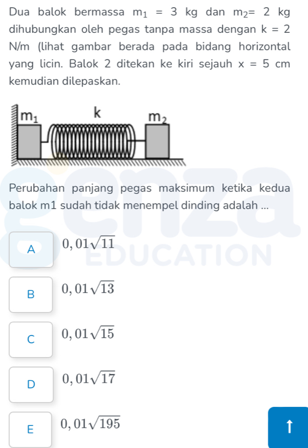 Dua balok bermassa m_1=3kg dan m_2=2kg
dihubungkan oleh pegas tanpa massa dengan k=2
N/m (lihat gambar berada pada bidang horizontal
yang licin. Balok 2 ditekan ke kiri sejauh x=5cm
kemudian dilepaskan.
Perubahan panjang pegas maksimum ketika kedua
balok m1 sudah tidak menempel dinding adalah ...
A 0,01sqrt(11)
B 0,01sqrt(13)
C 0,01sqrt(15)
D 0,01sqrt(17)
E 0,01sqrt(195)
↑