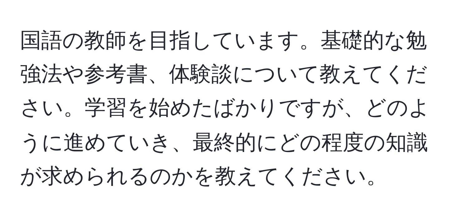 国語の教師を目指しています。基礎的な勉強法や参考書、体験談について教えてください。学習を始めたばかりですが、どのように進めていき、最終的にどの程度の知識が求められるのかを教えてください。