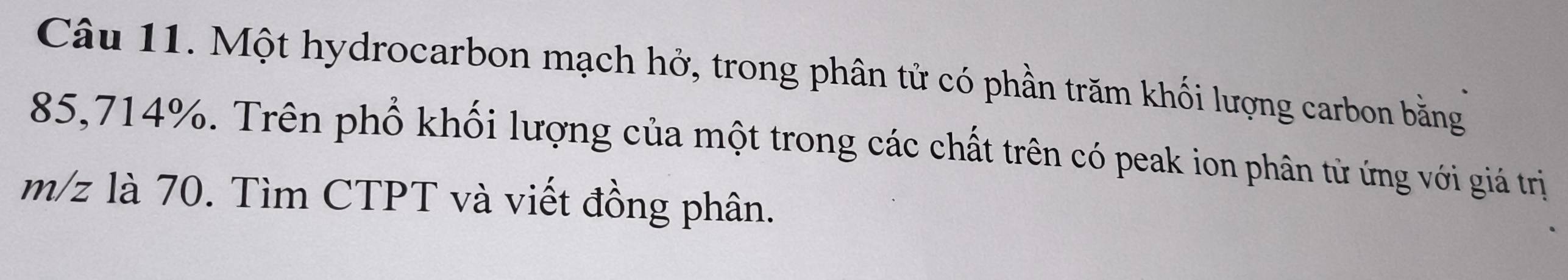 Một hydrocarbon mạch hở, trong phân tử có phần trăm khối lượng carbon bằng
85,714%. Trên phố khối lượng của một trong các chất trên có peak ion phân từ ứng với giá trị
m/z là 70. Tìm CTPT và viết đồng phân.