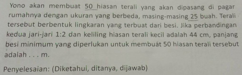 Yono akan membuat 50 hiasan terali yang akan dipasang di pagar 
rumahnya dengan ukuran yang berbeda, masing-masing 25 buah. Terali 
tersebut berbentuk lingkaran yang terbuat dari besi. Jika perbandingan 
kedua jari-jari 1:2 dan keliling hiasan terali kecil adalah 44 cm, panjang 
besi minimum yang diperlukan untuk membuát 50 hiasan terali tersebut 
adalah . . . m. 
Penyelesaian: (Diketahui, ditanya, dijawab)