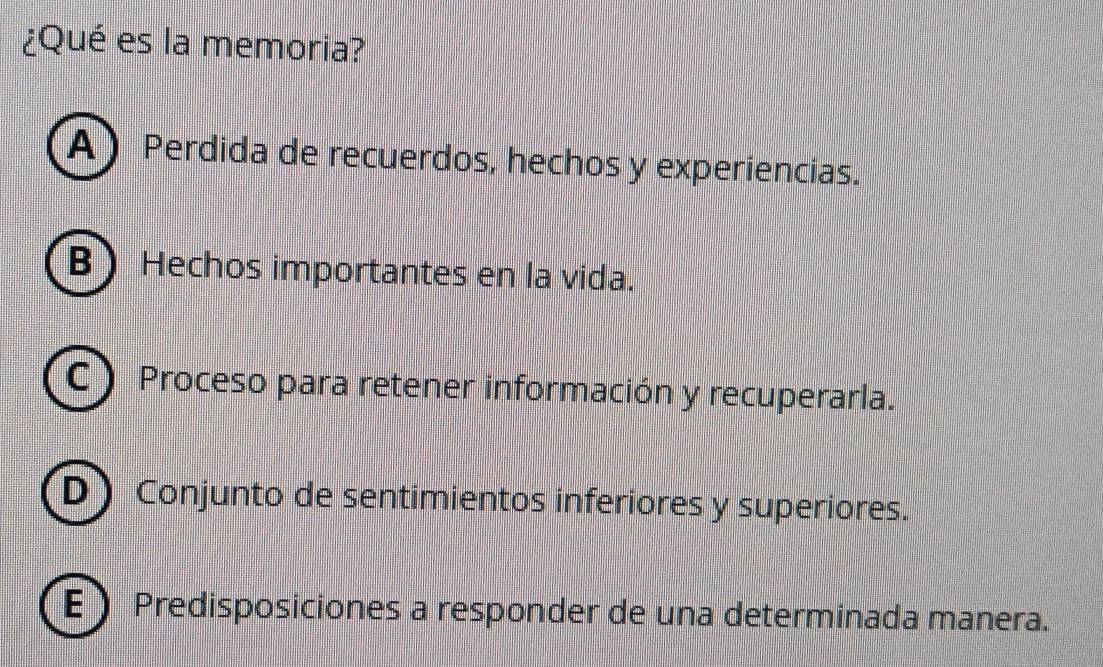 ¿Qué es la memoria?
A) Perdida de recuerdos, hechos y experiencias.
B Hechos importantes en la vida.
C) Proceso para retener información y recuperarla.
D Conjunto de sentimientos inferiores y superiores.
E Predisposiciones a responder de una determinada manera.