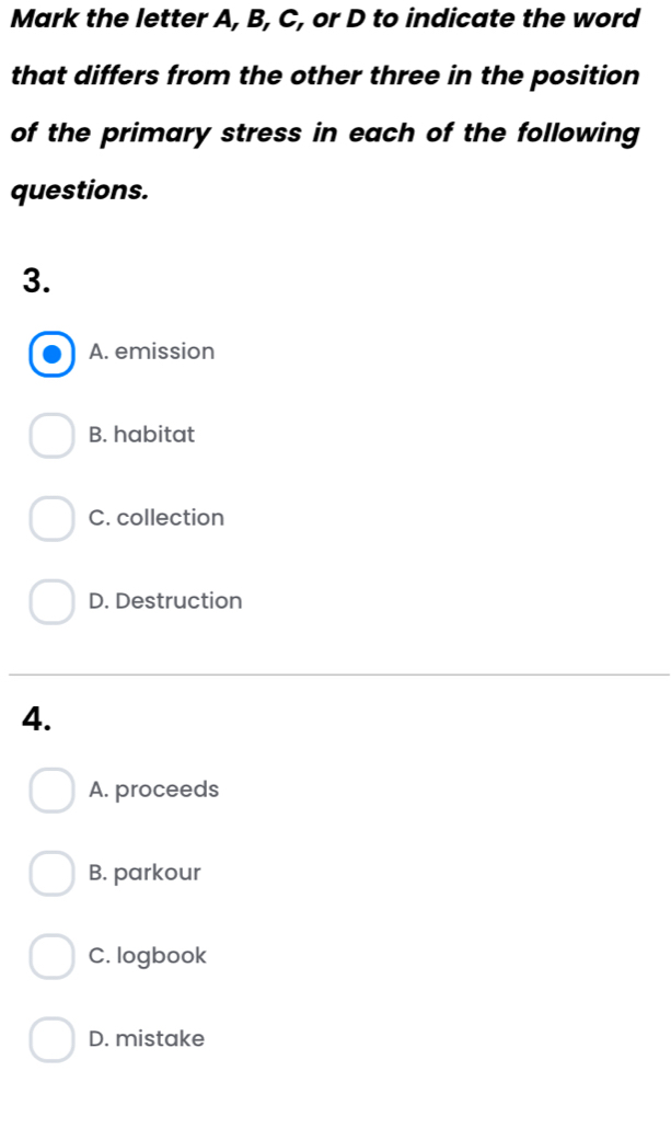 Mark the letter A, B, C, or D to indicate the word
that differs from the other three in the position
of the primary stress in each of the following
questions.
3.
A. emission
B. habitat
C. collection
D. Destruction
4.
A. proceeds
B. parkour
C. logbook
D. mistake