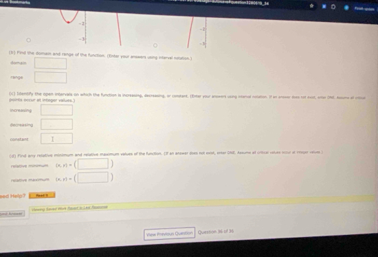 us Boatmark tion 1280619-34 ☆ Firah sptate
- 2
-2
-3
- 3
(b) Find the domain and range of the function. (Enter your answers using interval notation.)
domain ()^,() 
range □  
points occur at integer values. (c) Identify the open intervals on which the function is increasing, decreasing, or constant. (Enter your answers using interval notation. If an answer does not exist, enter DNE. Assume if croce
increasing □ 
decreasing □ 
constant □ 
(d) Find any relative minimum and relative maximum values of the function. (If an answer dloes net exist, enter DNE. Assume al critcal values occur al inreger values.)
relative minimum (x,y)=(□ )
relative maximum (x,y)=(□ )
eed Help? Read 
Smil Arawer Viewing Saved Work Eaved to Last Atsconkt
View Previous Question Question 36 of 36