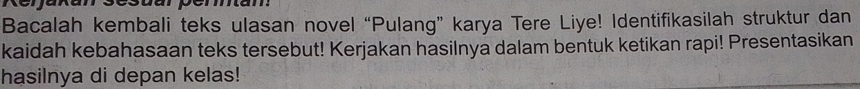 csuarpérmam: 
Bacalah kembali teks ulasan novel “Pulang” karya Tere Liye! Identifikasilah struktur dan 
kaidah kebahasaan teks tersebut! Kerjakan hasilnya dalam bentuk ketikan rapi! Presentasikan 
hasilnya di depan kelas!