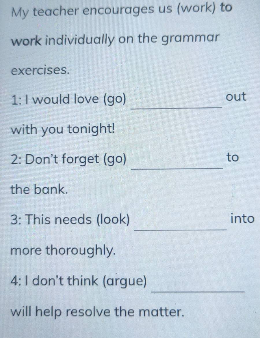 My teacher encourages us (work) to 
work individually on the grammar 
exercises. 
_ 
1:1 would love (go) 
out 
with you tonight! 
_ 
2: Don't forget (go) to 
the bank. 
_ 
3: This needs (look) into 
more thoroughly. 
_ 
4: I don’t think (argue) 
will help resolve the matter.