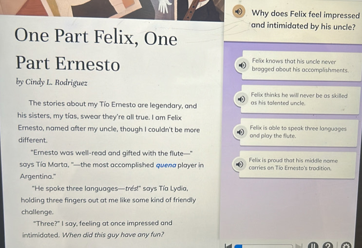 Why does Felix feel impressed 
and intimidated by his uncle? 
One Part Felix, One 
Felix knows that his uncle never 
Part Ernesto bragged about his accomplishments. 
by Cindy L. Rodriguez 
Felix thinks he will never be as skilled 
The stories about my Tío Ernesto are legendary, and as his talented uncle. 
his sisters, my tías, swear they're all true. I am Felix 
Felix is able to speak three languages 
Ernesto, named after my uncle, though I couldn't be more and play the flute. 
different. 
“Ernesto was well-read and gifted with the flute—” 
Felix is proud that his middle name 
says Tía Marta, “—the most accomplished quena player in carries on Tío Ernesto's tradition. 
Argentina." 
"He spoke three languages—tres!" says Tía Lydia, 
holding three fingers out at me like some kind of friendly 
challenge. 
“Three?” I say, feeling at once impressed and 
intimidated. When did this guy have any fun?