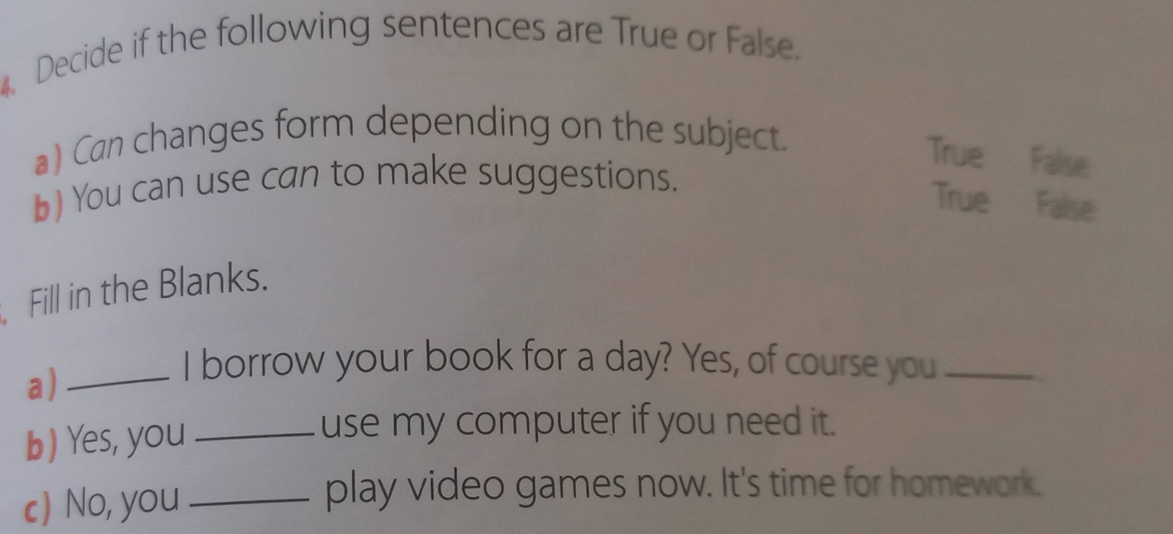 Decide if the following sentences are True or False.
a) Can changes form depending on the subject.
True False
b) You can use can to make suggestions.
True False
Fill in the Blanks.
a)_
I borrow your book for a day? Yes, of course you_
b) Yes, you_
use my computer if you need it.
c) No, you_
play video games now. It's time for homework.