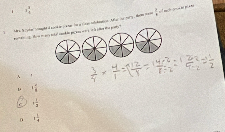 3 5/6 
9 Mrs. Snyder brought 4 cookie pizzas for a class celebration. After the party, there were  3/8  of each cookie pizza
remaining. How many total cookic pizzas were left after the party?
A 4
B 1 3/8 
C 1 1/2 
D 1 1/4 