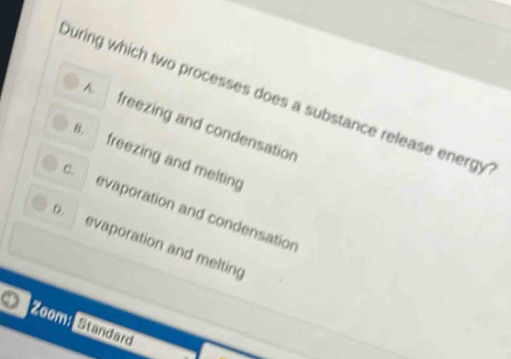 During which two processes does a substance release energy
freezing and condensation
B. freezing and melting
C. evaporation and condensation
D. evaporation and melting
Zoom: Standard