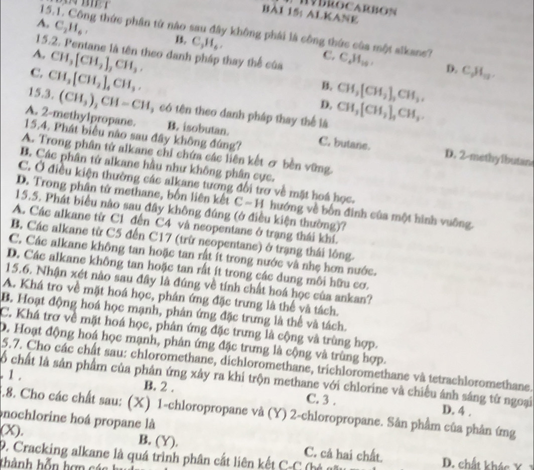 HVDROCARBON
BAI 15: ALKANE
A, C_2H_6,
15.1. Công thức phân từ nào sau đây không phái là công thức của một aikane?
B. C_3H_6,
15.2. Pentane là tên theo danh pháp thay thể của
A. CH_3[CH_2]_2CH_3.
C. C_4H_10,
C. CH_3[CH_2]_4CH_3.
D. C_6H_11,
B. CH_3[CH_2],CH_3,
D. CH_3[CH_2]_4CH_3.
15.3. (CH_3)_2CH=CH , có tên theo danh pháp thay thể là
15.4. Phát biểu nào sau đây không đứng?
A. 2-methy1propane. B. isobutan. C. butane. D. 2-methylbutane
A. Trong phân tử alkane chi chứa các liên kết σ bền vững
B. Các phân tử alkane hầu như không phân cực.
C. Ở điều kiện thường các alkane tương đổi trơ về mặt hoá học.
D. Trong phân tử methane, bốn liên kết C ~ H hướng về bốn đinh của một hình vuông.
15.5. Phát biểu nào sau đây không đúng (ở điều kiện thường)?
A. Các alkane từ C1 đến C4 và neopentane ở trạng thái khí.
B. Các alkane từ C5 đến C17 (trừ neopentane) ở trạng thái lông.
C. Các alkane không tan hoặc tan rất ít trong nước và nhẹ hơn nước.
D. Các alkane không tan hoặc tan rất ít trong các dung môi hữu cơ.
15.6. Nhận xét nào sau đây là đúng về tính chất hoá học của ankan?
A. Khá tro về mặt hoá học, phán ứng đặc trưng là thể và tách.
B. Hoạt động hoá học mạnh, phân ứng đặc trưng là thể và tách.
C. Khá trợ về mặt hoá học, phân ứng đặc trưng là cộng và trùng hợp.
D. Hoạt động hoá học mạnh, phản ứng đặc trưng là cộng và trùng hợp.
5.7. Cho các chất sau: chloromethane, dichloromethane, trichloromethane và tetrachloromethane.
. 1. lố chất là sản phẩm của phản ứng xây ra khi trộn methane với chlorine và chiếu ánh sáng từ ngoại
B. 2 . C. 3 . D. 4 .
5.8. Cho các chất sau: (X) 1-chloropropane và (Y) 2-chloropropane. Sản phẩm của phản ứng
nochlorine hoá propane là
(X). B. (Y). C. cả hai chất.
D. Cracking alkane là quá trình phân cắt liên kết C-C (hẻ qấu
D. chất khác Ý