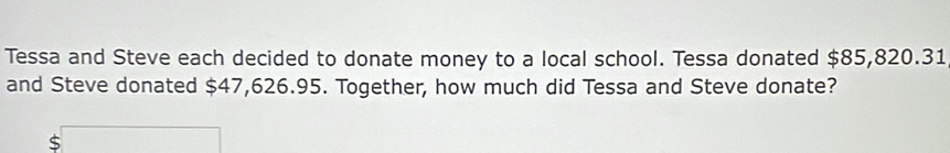 Tessa and Steve each decided to donate money to a local school. Tessa donated $85,820.31
and Steve donated $47,626.95. Together, how much did Tessa and Steve donate? 
S