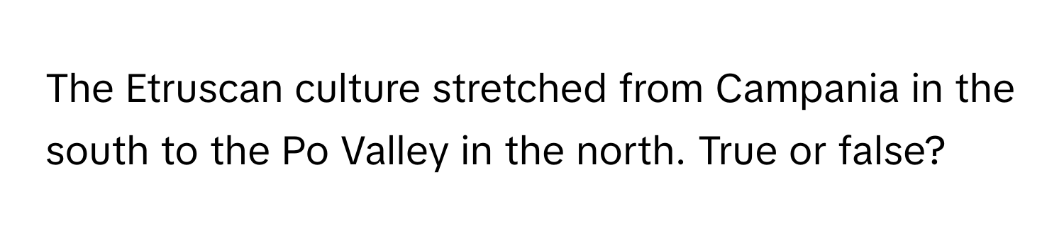 The Etruscan culture stretched from Campania in the south to the Po Valley in the north. True or false?