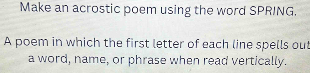 Make an acrostic poem using the word SPRING. 
A poem in which the first letter of each line spells out 
a word, name, or phrase when read vertically.