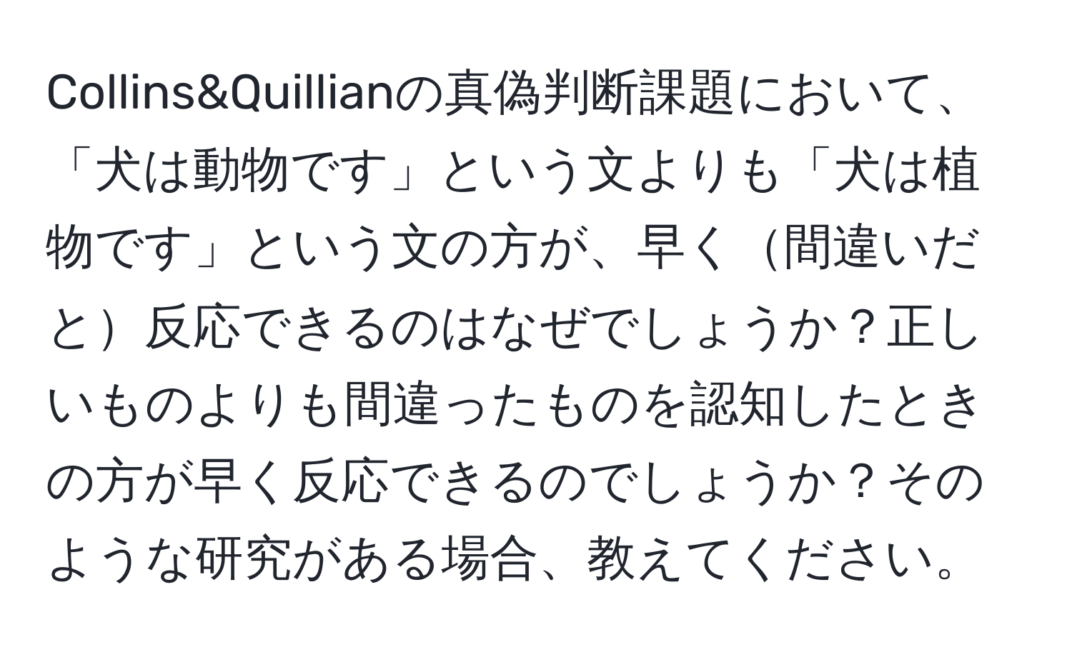 Collins&Quillianの真偽判断課題において、「犬は動物です」という文よりも「犬は植物です」という文の方が、早く間違いだと反応できるのはなぜでしょうか？正しいものよりも間違ったものを認知したときの方が早く反応できるのでしょうか？そのような研究がある場合、教えてください。