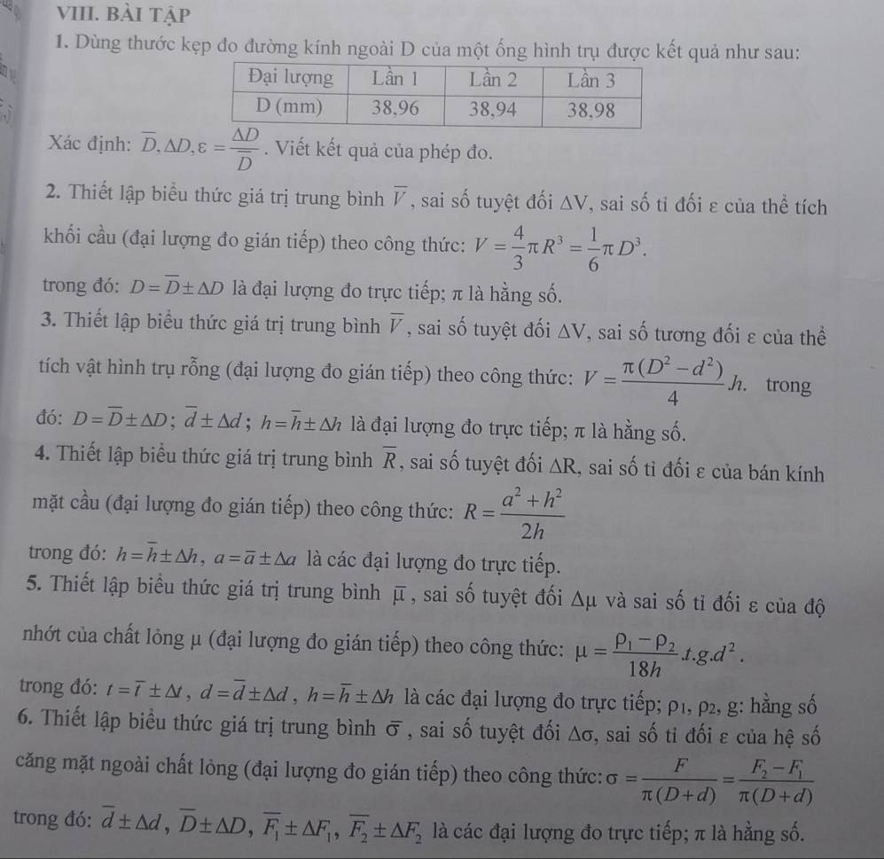 bÀi tập
1. Dùng thước kẹp đo đường kính ngoài D của một ống hình trụ được kết quả như sau:
Xác định: overline D,△ D,varepsilon =frac △ Doverline D. Viết kết quả của phép đo.
2. Thiết lập biểu thức giá trị trung bình overline V , sai số tuyệt đối △ V , sai số tỉ đối ε của thể tích
khối cầu (đại lượng đo gián tiếp) theo công thức: V= 4/3 π R^3= 1/6 π D^3.
trong đó: D=overline D± △ D là đại lượng đo trực tiếp; π là hằng số.
3. Thiết lập biểu thức giá trị trung bình overline V , sai số tuyệt đối △ V , sai số tương đối ε của thể
tích vật hình trụ rỗng (đại lượng đo gián tiếp) theo công thức: V= (π (D^2-d^2))/4 h. trong
đó: D=overline D± △ D;overline d± △ d;h=overline h± △ h là đại lượng đo trực tiếp; π là hằng số.
4. Thiết lập biểu thức giá trị trung bình overline R , sai số tuyệt đối △ R , sai số tỉ đối ε của bán kính
mặt cầu (đại lượng đo gián tiếp) theo công thức: R= (a^2+h^2)/2h 
trong đó: h=overline h± △ h,a=overline a± △ a là các đại lượng đo trực tiếp.
5. Thiết lập biểu thức giá trị trung bình overline mu  , sai số tuyệt đối △ mu và sai số tỉ đối ε của độ
nhớt của chất lỏng μ (đại lượng đo gián tiếp) theo công thức: mu =frac rho _1-rho _218ht.g.d^2.
trong đó: t=overline t± △ t,d=overline d± △ d,h=overline h± △ h là các đại lượng đo trực tiếp; ρ1, ρ2, g: hằng số
6. Thiết lập biểu thức giá trị trung bình overline O , sai số tuyệt đối △ sigma :, sai số tỉ đối ε của hệ số
căng mặt ngoài chất lỏng (đại lượng đo gián tiếp) theo công thức: sigma = F/π (D+d) =frac F_2-F_1π (D+d)
trong đó: overline d± △ d,overline D± △ D,overline F_1± △ F_1,overline F_2± △ F_2 là các đại lượng đo trực tiếp; π là hằng số.