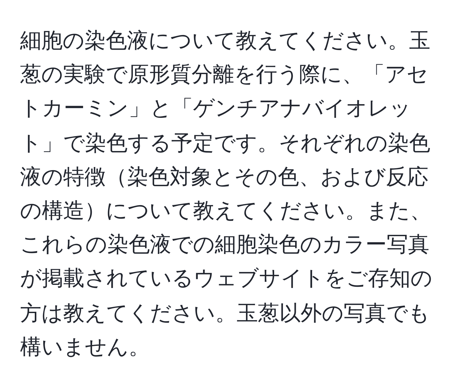 細胞の染色液について教えてください。玉葱の実験で原形質分離を行う際に、「アセトカーミン」と「ゲンチアナバイオレット」で染色する予定です。それぞれの染色液の特徴染色対象とその色、および反応の構造について教えてください。また、これらの染色液での細胞染色のカラー写真が掲載されているウェブサイトをご存知の方は教えてください。玉葱以外の写真でも構いません。