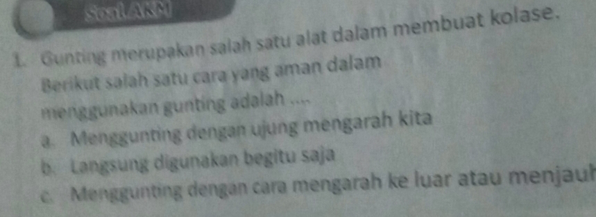 Soal AKM
1. Gunting merupakan salah satu alat dalam membuat kolase.
Berikut salah satu cara yang aman dalam
menggunakan gunting adalah ....
a. Menggunting dengan ujung mengarah kita
b. Langsung digunakan begitu saja
c. Menggunting dengan cara mengarah ke luar atau menjaul