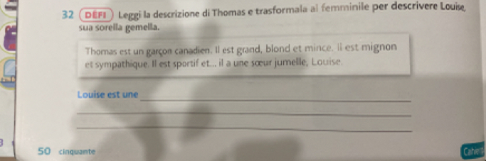 32 (DEFD) Leggi la descrizione di Thomas e trasformala al femminile per descrivere Louise 
sua sorella gemella. 
Thomas est un garçon canadien. Il est grand, blond et mince. Il est mignon 
et sympathique. Il est sportif et... il a une sœur jumelle, Louise. 
_ 
Louise est une 
_ 
_
50 cinquante Cahie