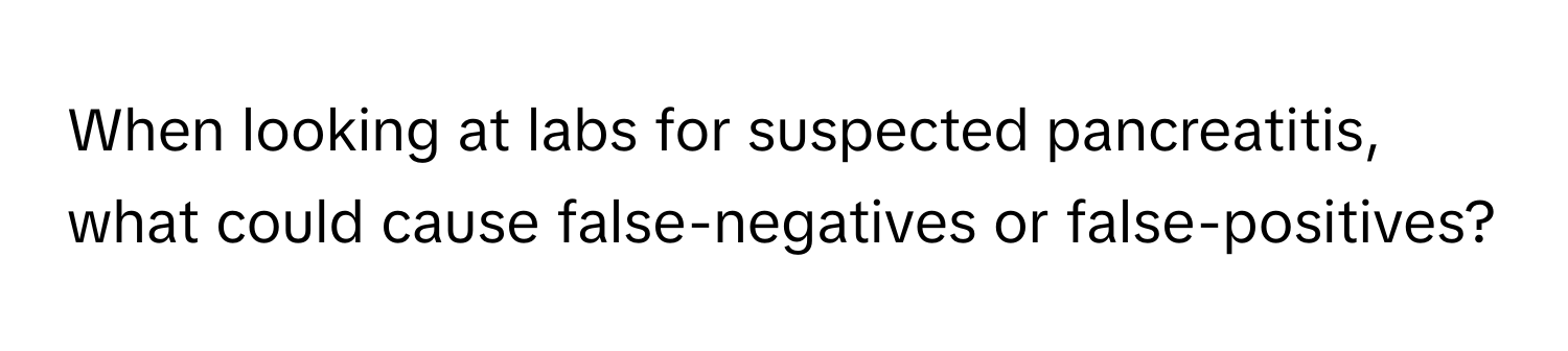 When looking at labs for suspected pancreatitis, what could cause false-negatives or false-positives?