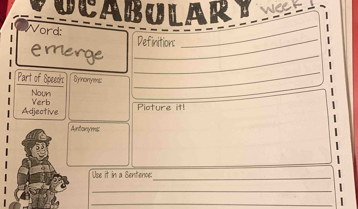 CABULAR weGt 
Word: 
_Definition: 
_ 
emerge_ 
Part of Speech: Synonyms: 
Noun 
_ 
Verb 
Adjective 
Picture it! 
Antonyms: 
Use it in a Sentence:_ 
_ 
_