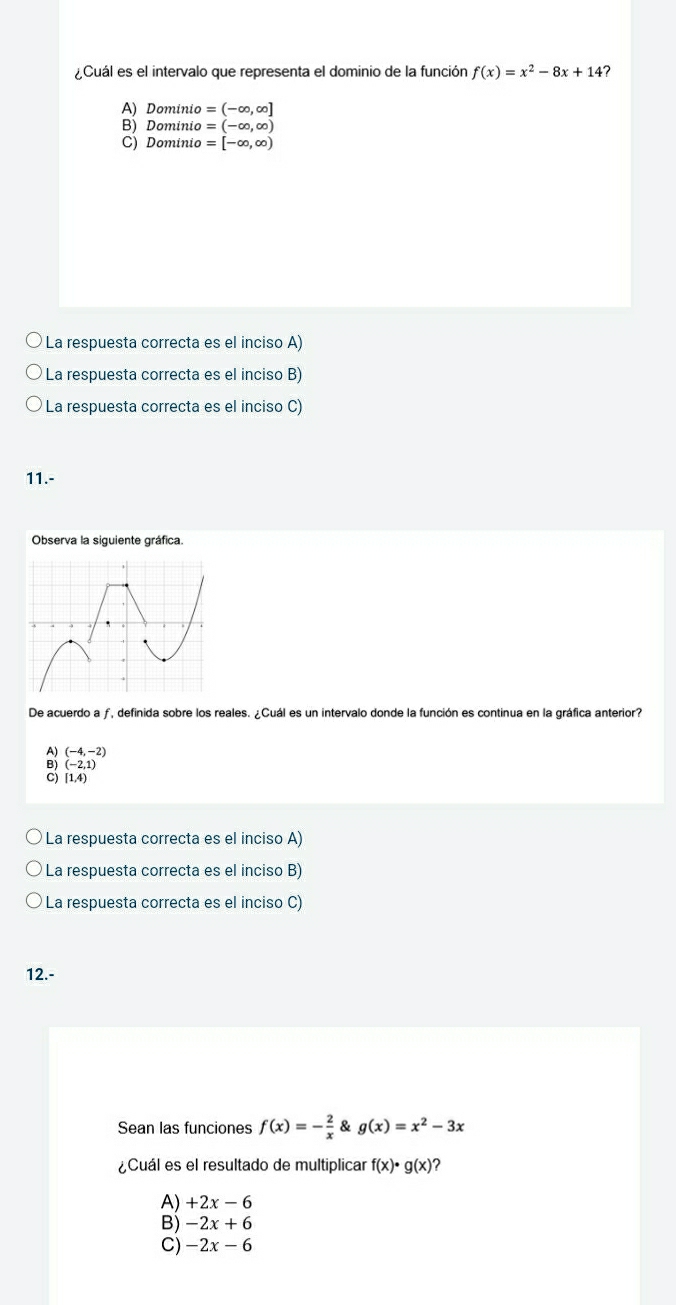 Cuál es el intervalo que representa el dominio de la función f(x)=x^2-8x+14 7
A) Domini o=(-∈fty ,∈fty ]
B) Dominio =(-∈fty ,∈fty )
C) Dominio =[-∈fty ,∈fty )
La respuesta correcta es el inciso A)
La respuesta correcta es el inciso B)
La respuesta correcta es el inciso C)
11.-
Observa la siguiente gráfica.
De acuerdo a ƒ, definida sobre los reales. ¿Cuál es un intervalo donde la función es continua en la gráfica anterior?
A) (-4,-2)
(-2,1)
[1,4)
La respuesta correcta es el inciso A)
La respuesta correcta es el inciso B)
La respuesta correcta es el inciso C)
12.-
Sean las funciones f(x)=- 2/x  & g(x)=x^2-3x
¿Cuál es el resultado de multiplicar f(x)· g(x)
A) +2x-6
B) -2x+6
C) -2x-6