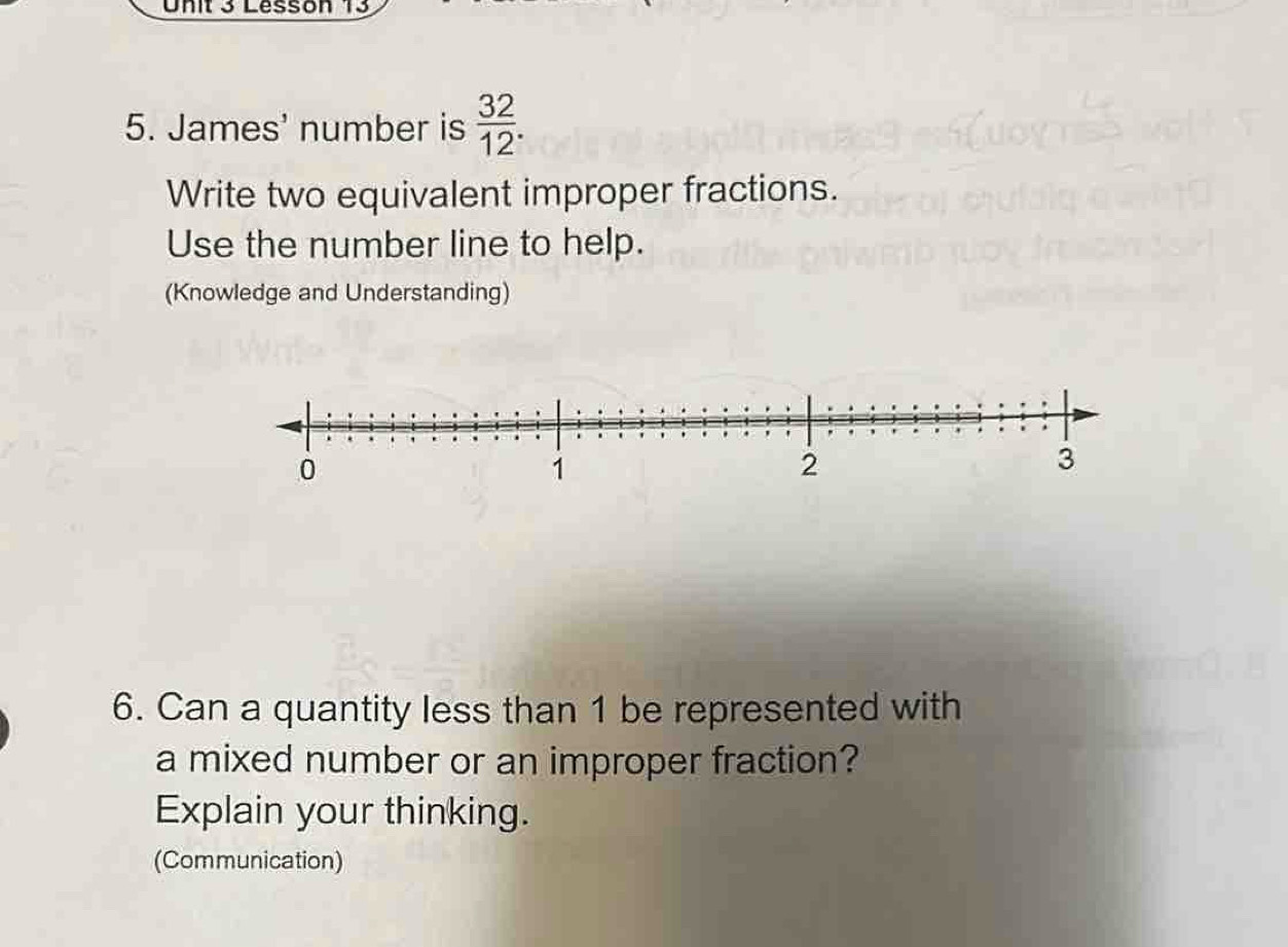 Lesson 13 
5. James' number is  32/12 . 
Write two equivalent improper fractions. 
Use the number line to help. 
(Knowledge and Understanding) 
6. Can a quantity less than 1 be represented with 
a mixed number or an improper fraction? 
Explain your thinking. 
(Communication)