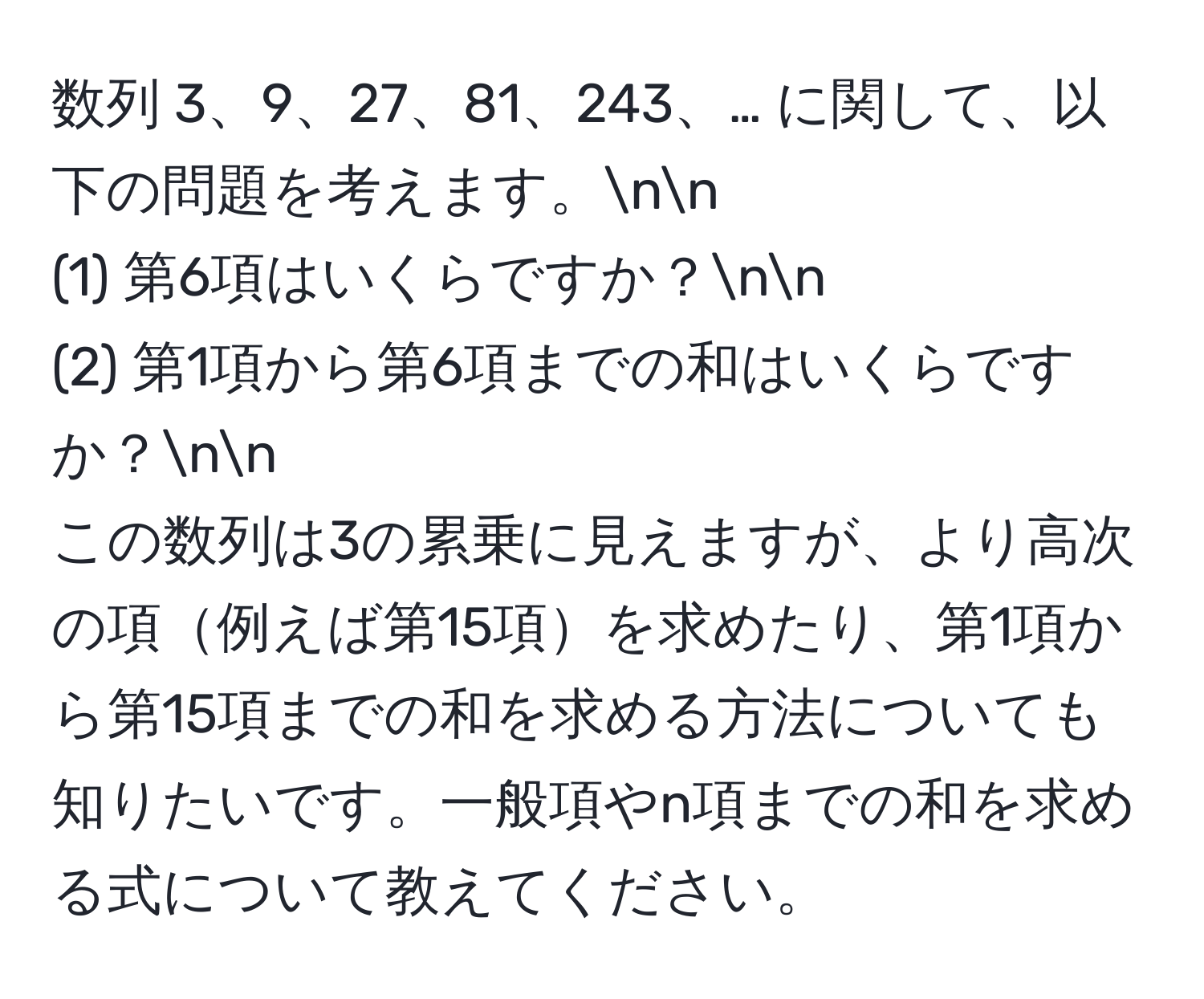 数列 3、9、27、81、243、… に関して、以下の問題を考えます。nn
(1) 第6項はいくらですか？nn
(2) 第1項から第6項までの和はいくらですか？nn
この数列は3の累乗に見えますが、より高次の項例えば第15項を求めたり、第1項から第15項までの和を求める方法についても知りたいです。一般項やn項までの和を求める式について教えてください。