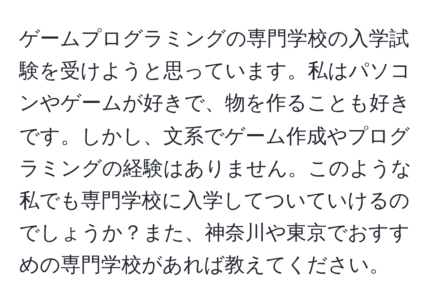 ゲームプログラミングの専門学校の入学試験を受けようと思っています。私はパソコンやゲームが好きで、物を作ることも好きです。しかし、文系でゲーム作成やプログラミングの経験はありません。このような私でも専門学校に入学してついていけるのでしょうか？また、神奈川や東京でおすすめの専門学校があれば教えてください。