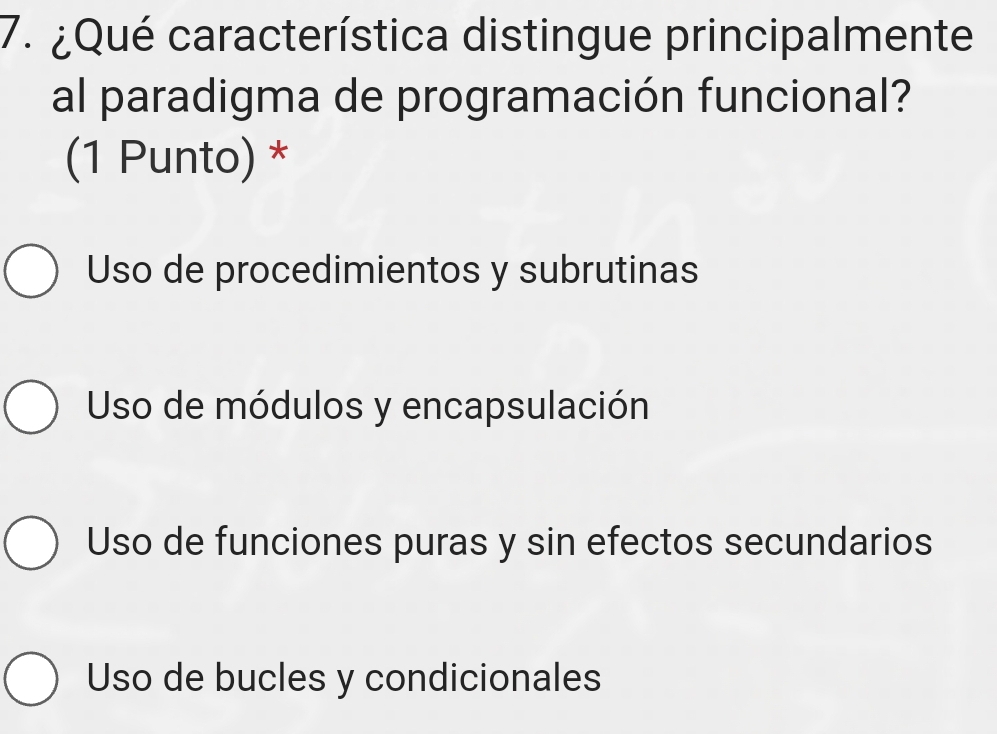 ¿Qué característica distingue principalmente
al paradigma de programación funcional?
(1 Punto) *
Uso de procedimientos y subrutinas
Uso de módulos y encapsulación
Uso de funciones puras y sin efectos secundarios
Uso de bucles y condicionales