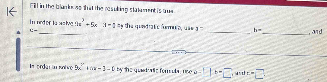 Fill in the blanks so that the resulting statement is true. 
In order to solve 9x^2+5x-3=0 by the quadratic formula, use a=
c=
__. 
_, b=
_, and 
In order to solve 9x^2+5x-3=0 by the quadratic formula, use a=□ , b=□ , and c=□.