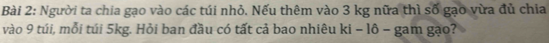 Người ta chia gạo vào các túi nhỏ. Nếu thêm vào 3 kg nữa thì số gạo vừa đủ chia 
vào 9 túi, mỗi túi 5kg. Hỏi ban đầu có tất cả bao nhiêu ki - lô - gam gạo?