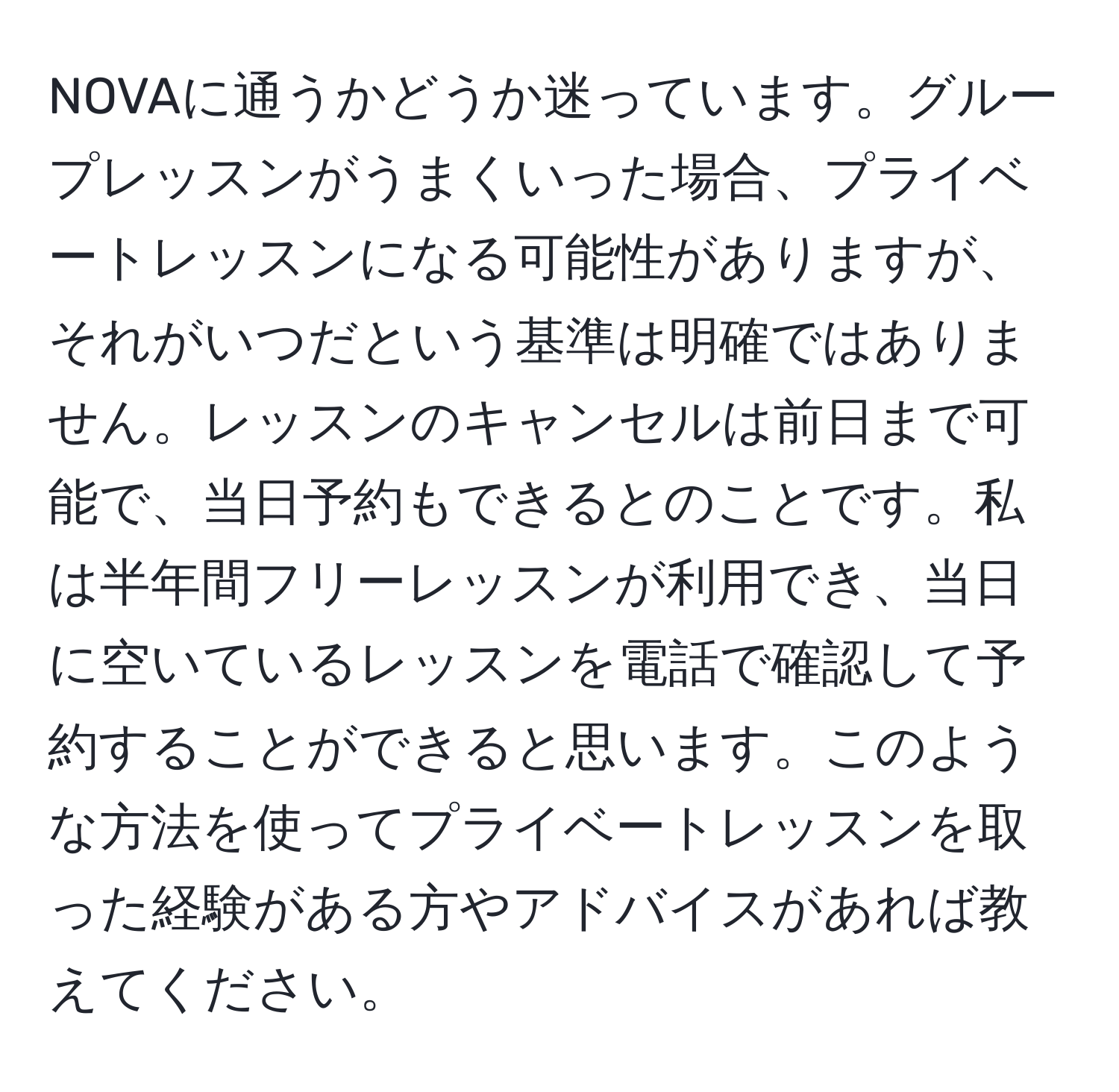 NOVAに通うかどうか迷っています。グループレッスンがうまくいった場合、プライベートレッスンになる可能性がありますが、それがいつだという基準は明確ではありません。レッスンのキャンセルは前日まで可能で、当日予約もできるとのことです。私は半年間フリーレッスンが利用でき、当日に空いているレッスンを電話で確認して予約することができると思います。このような方法を使ってプライベートレッスンを取った経験がある方やアドバイスがあれば教えてください。