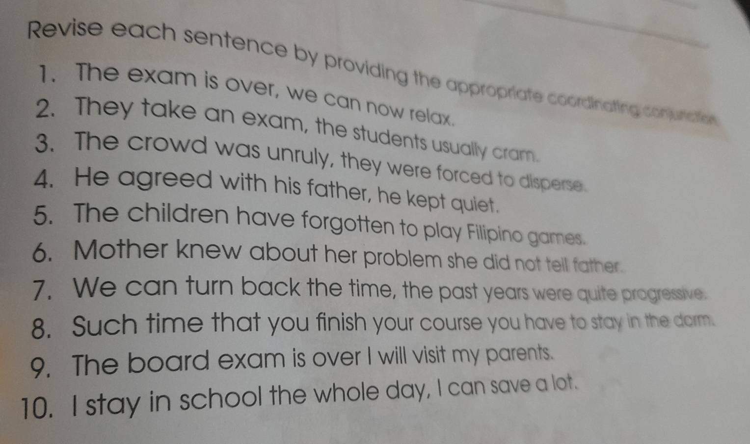 Revise each sentence by providing the appropriate coordinating conjunaie 
1. The exam is over, we can now relax. 
2. They take an exam, the students usually cram. 
3. The crowd was unruly, they were forced to disperse. 
4. He agreed with his father, he kept quiet. 
5. The children have forgotten to play Filipino games. 
6. Mother knew about her problem she did not tell father. 
7. We can turn back the time, the past years were quite progressive. 
8. Such time that you finish your course you have to stay in the darm. 
9. The board exam is over I will visit my parents. 
10. I stay in school the whole day, I can save a lot.