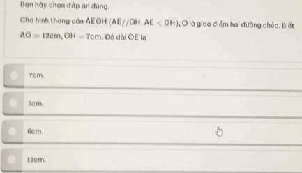 Bạn hãy chọn đáp án đúng.
Cho hình thang cân AEGH(AE//GH, AE O là giao điểm hai đường chéo. Biết
AG=12cm, OH=7cm.Dphi dài OE là
7cm.
5cm.
6cm.
12cm.