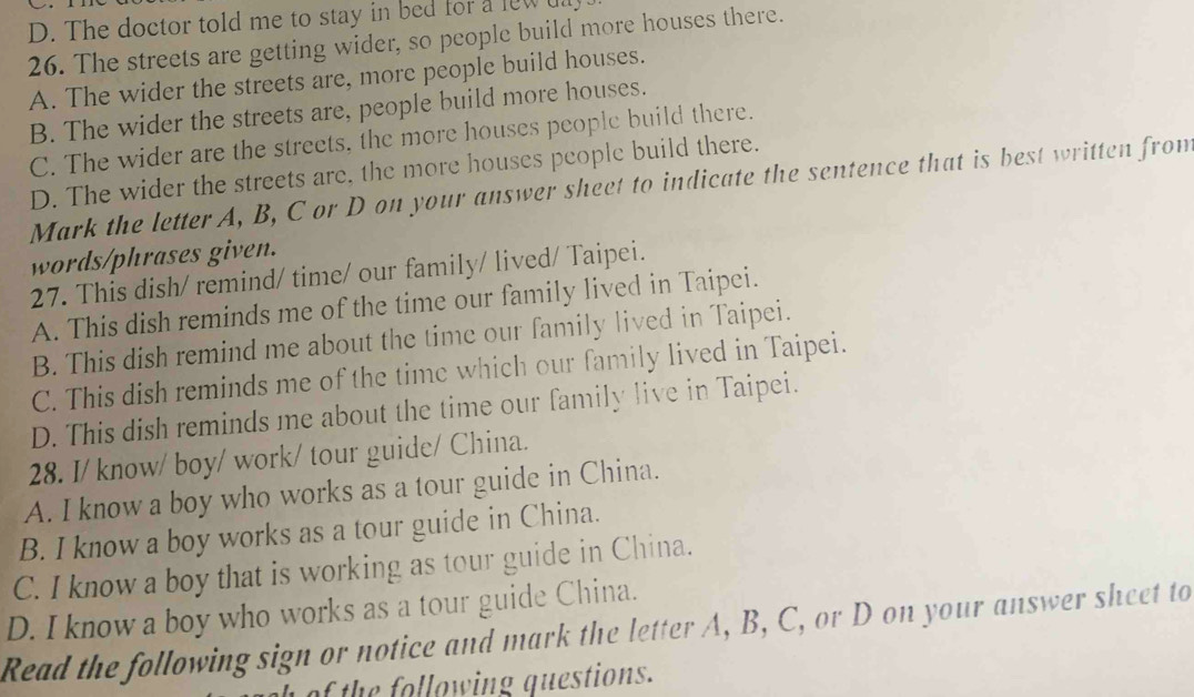 The doctor told me to stay in bed for a lew t
26. The streets are getting wider, so people build more houses there.
A. The wider the streets are, more people build houses.
B. The wider the streets are, people build more houses.
C. The wider are the streets, the more houses people build there.
D. The wider the streets are, the more houses people build there.
Mark the letter A, B, C or D on your answer sheet to indicate the sentence that is best written fron
words/phrases given.
27. This dish/ remind/ time/ our family/ lived/ Taipei.
A. This dish reminds me of the time our family lived in Taipei.
B. This dish remind me about the time our family lived in Taipei.
C. This dish reminds me of the time which our family lived in Taipei.
D. This dish reminds me about the time our family live in Taipei.
28. I/ know/ boy/ work/ tour guide/ China.
A. I know a boy who works as a tour guide in China.
B. I know a boy works as a tour guide in China.
C. I know a boy that is working as tour guide in China.
D. I know a boy who works as a tour guide China.
Read the following sign or notice and mark the letter A, B, C, or D on your answer sheet to
of the following questions.