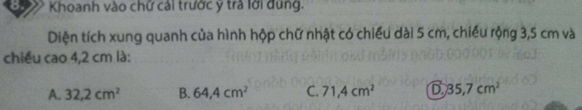 Khoanh vào chữ cái trước ý trả lời đùng.
Diện tích xung quanh của hình hộp chữ nhật có chiếu dài 5 cm, chiếu rộng 3,5 cm và
chiều cao 4,2 cm là:
A. 32,2cm^2 B. 64,4cm^2 C. 71,4cm^2 D 35.7cm^2