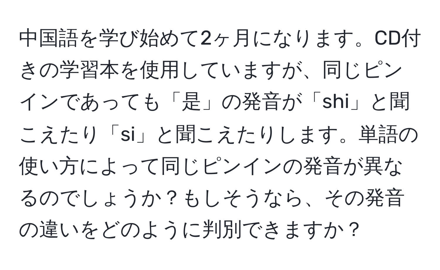 中国語を学び始めて2ヶ月になります。CD付きの学習本を使用していますが、同じピンインであっても「是」の発音が「shi」と聞こえたり「si」と聞こえたりします。単語の使い方によって同じピンインの発音が異なるのでしょうか？もしそうなら、その発音の違いをどのように判別できますか？