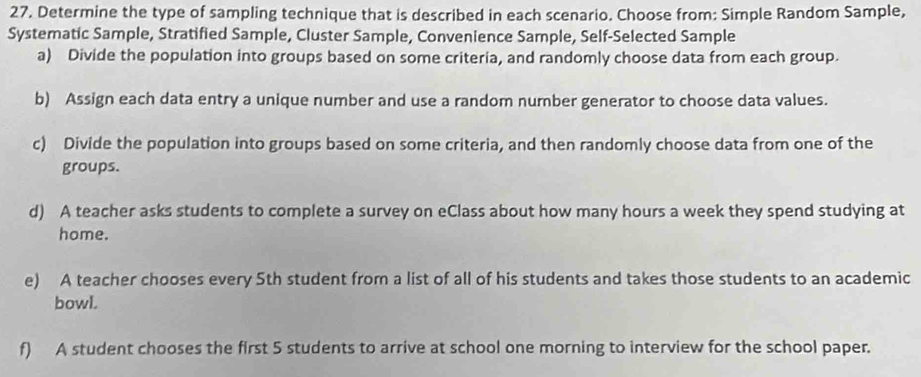 Determine the type of sampling technique that is described in each scenario. Choose from: Simple Random Sample, 
Systematic Sample, Stratified Sample, Cluster Sample, Convenience Sample, Self-Selected Sample 
a) Divide the population into groups based on some criteria, and randomly choose data from each group. 
b) Assign each data entry a unique number and use a random number generator to choose data values. 
c) Divide the population into groups based on some criteria, and then randomly choose data from one of the 
groups. 
d) A teacher asks students to complete a survey on eClass about how many hours a week they spend studying at 
home. 
e) A teacher chooses every 5th student from a list of all of his students and takes those students to an academic 
bowl. 
f) A student chooses the first 5 students to arrive at school one morning to interview for the school paper.