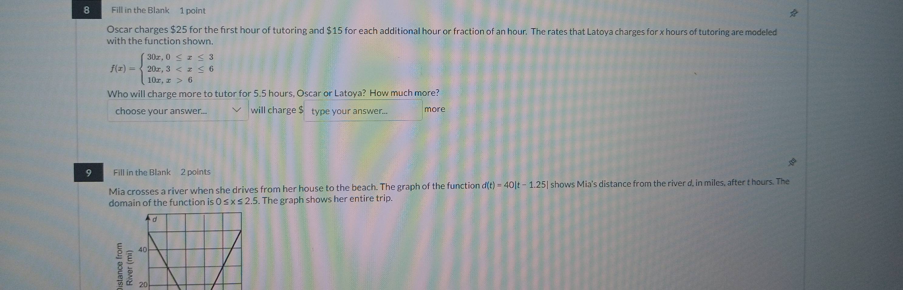 Fill in the Blank 1 point
Oscar charges $25 for the first hour of tutoring and $15 for each additional hour or fraction of an hour. The rates that Latoya charges for x hours of tutoring are modeled
with the function shown.
f(x)=beginarrayl 30x,0≤ x≤ 3 20x,3 6endarray.
Who will charge more to tutor for 5.5 hours, Oscar or Latoya? How much more?
choose your answer... will charge $ type your answer... more
9 Fill in the Blank 2 points
Mia crosses a river when she drives from her house to the beach. The graph of the function d(t)=40|t-1.25| shows Mia’s distance from the river d, in miles, after t hours. The
domain of the function is 0≤ x≤ 2.5. The graph shows her entire trip.
8 :