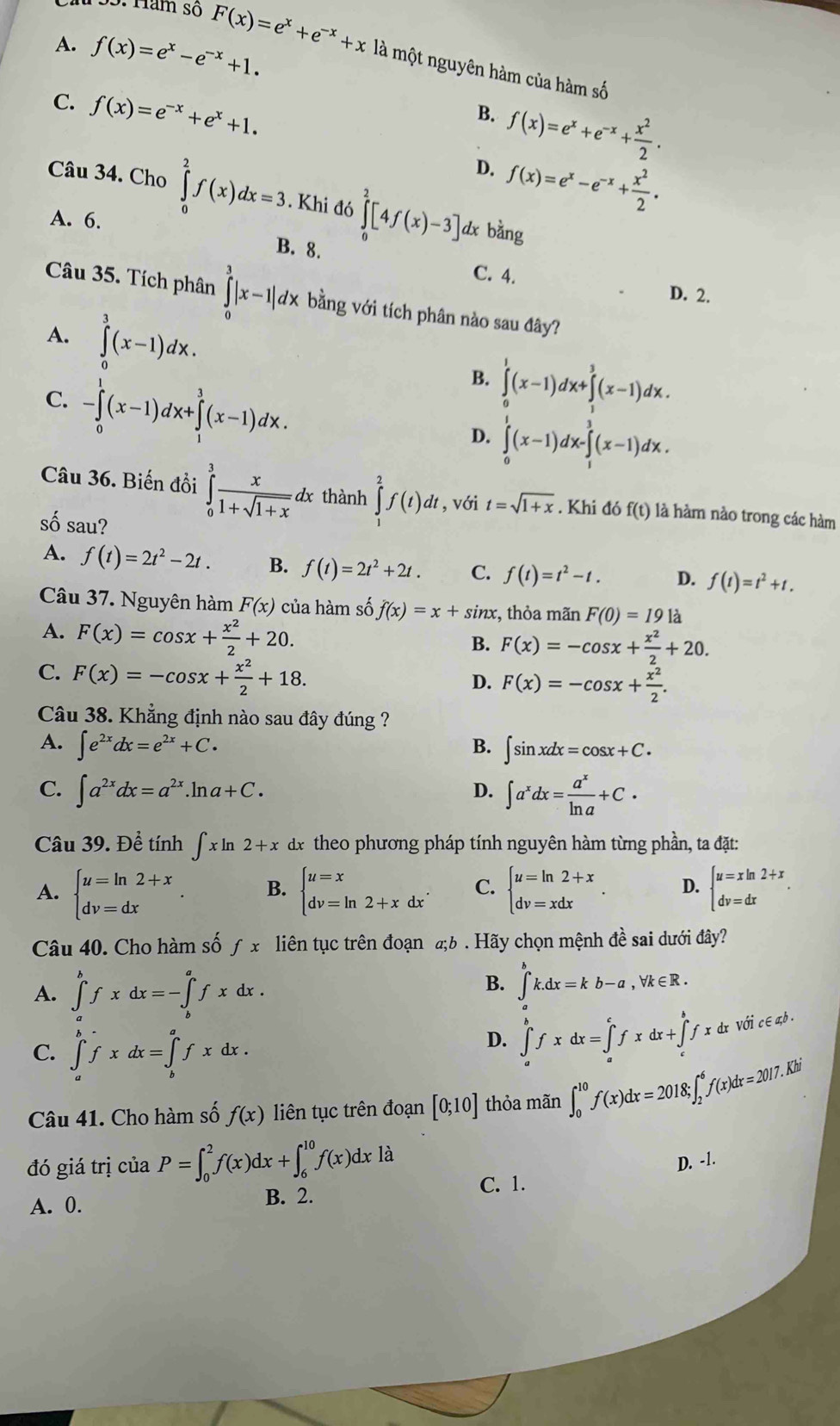 A. f(x)=e^x-e^(-x)+1.
155: făm số F(x)=e^x+e^(-x)+x là một nguyên hàm của hàm số
C. f(x)=e^(-x)+e^x+1.
B. f(x)=e^x+e^(-x)+ x^2/2 .
D. f(x)=e^x-e^(-x)+ x^2/2 .
Câu 34. Cho ∈tlimits _0^(2f(x)dx=3. Khi đó ∈tlimits ^2)[4f(x)-3] dx bǎng
A. 6.
B. 8. C. 4. D. 2.
Câu 35. Tích phân ∈tlimits _0^(3|x-1|dx bằng với tích phân nào sau đây?
A. ∈tlimits _0^3(x-1)dx.
C. -∈tlimits _0^1(x-1)dx+∈tlimits _1^3(x-1)dx.
B. ∈tlimits ^1)(x-1)dx+∈tlimits^3(x-1)dx.
D. ∈tlimits _0^(1(x-1)dx-∈tlimits _1^3(x-1)dx.
Câu 36. Biến đồi ∈tlimits _0^3frac x)1+sqrt(1+x) 1x thành ∈t^2f(t)dt , với t=sqrt(1+x). Khi đó f(t) là hàm nào trong các hàm
số sau? D. f(t)=t^2+t.
A. f(t)=2t^2-2t. B. f(t)=2t^2+2t. C. f(t)=t^2-t.
Câu 37. Nguyên hàm F(x) của hàm số f(x)=x+sin x :, thỏa mãn F(0)=19 là
A. F(x)=cos x+ x^2/2 +20.
B. F(x)=-cos x+ x^2/2 +20.
C. F(x)=-cos x+ x^2/2 +18.
D. F(x)=-cos x+ x^2/2 .
Câu 38. Khẳng định nào sau đây đúng ?
A. ∈t e^(2x)dx=e^(2x)+C. B. ∈t sin xdx=cos x+C.
C. ∈t a^(2x)dx=a^(2x).ln a+C. ∈t a^xdx= a^x/ln a +C·
D.
Câu 39. Để tính ∈t xln 2+x dx theo phương pháp tính nguyên hàm từng phần, ta đặt:
A. beginarrayl u=ln 2+x dv=dxendarray. . B. beginarrayl u=x dv=ln 2+xdxendarray. . C. beginarrayl u=ln 2+x dv=xdxendarray. . D. beginarrayl u=xln 2+x dv=dxendarray. .
Câu 40. Cho hàm số ƒ x liên tục trên đoạn a;b . Hãy chọn mệnh đề sai dưới đây?
A. ∈tlimits _a^(bfxdx=-∈tlimits _b^afxdx.
B. ∈t _a^bk.dx=kb-a,forall k∈ R.
C. ∈tlimits _a^bfxdx=∈tlimits _b^afxdx.
D. ∈tlimits _a^bfxdx=∈tlimits _a^cfxdx+∈tlimits _c^bfxdxV0dot c∈ not)
Câu 41. Cho hàm số f(x) liên tục trên đoạn [0;10] thỏa mãn ∈t _0^(10)f(x)dx=2018;∈t _2^6f(x)dx=2017. Khi
D. -1.
đó giá trị của P=∈t _0^2f(x)dx+∈t _6^(10)f(x)dxla C. 1.
A. 0. B. 2.