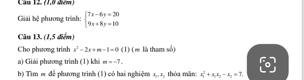 Cầu 12. (1,0 điểm) 
Giải hệ phương trình: beginarrayl 7x-6y=20 9x+8y=10endarray.
Câu 13. (1,5 điểm) 
Cho phương trình x^2-2x+m-1=0 (1) ( m là tham số) 
a) Giải phương trình (1) khi m=-7. 
b) Tìm m để phương trình (1) có hai nghiệm x_1, x_2 thỏa mãn: x_1^(2+x_1)x_2-x_2=7.