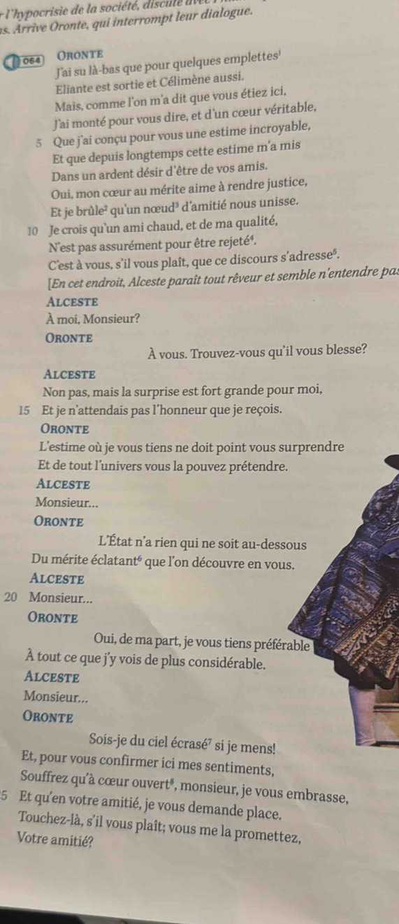 l'hypocrisie de la société, discule dv
as. Arrive ronte, qui interrompt leur dialogue.
D054 Oronte
J'ai su là-bas que pour quelques emplettes'
Eliante est sortie et Célimène aussi.
Mais, comme l'on m'a dit que vous étiez ici,
J'ai monté pour vous dire, et d'un cœur véritable,
5 Que j'ai conçu pour vous une estime incroyable,
Et que depuis longtemps cette estime m'a mis
Dans un ardent désir d'être de vos amis.
Oui, mon cœur au mérite aime à rendre justice,
Et je brû le * qu'un nœud³ d'amitié nous unisse.
10 Je crois qu`un ami chaud, et de ma qualité,
N'est pas assurément pour être rejeté'.
C'est à vous, s’il vous plaît, que ce discours s’adresse'.
[En cet endroit, Alceste paraît tout rêveur et semble n'entendre pas
Alceste
À moi, Monsieur?
Oronte
À vous. Trouvez-vous qu’il vous blesse?
Alceste
Non pas, mais la surprise est fort grande pour moi,
15 Et je n’attendais pas l’honneur que je reçois.
Oronte
L'estime où je vous tiens ne doit point vous surprendre
Et de tout l'univers vous la pouvez prétendre.
Alceste
Monsieur...
Oronte
L’État n’a rien qui ne soit au-dessous
Du mérite éclatanté que l'on découvre en vous.
Alceste
20 Monsieur...
Oronte
Oui, de ma part, je vous tiens préférable
À tout ce que j’y vois de plus considérable.
Alceste
Monsieur...
Oronte
Sois-je du ciel écrasé⁷ si je mens!
Et, pour vous confirmer ici mes sentiments,
Souffrez qu'à cœur ouvert®, monsieur, je vous embrasse,
5 Et qu'en votre amitié, je vous demande place.
Touchez-là, s'il vous plaît; vous me la promettez,
Votre amitié?