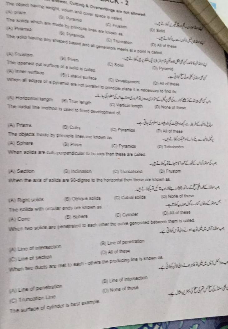 anewer, Cutting & Overwritings are not allowed.
The object having weight, volum and cover space is called
(A) prism
(B) Pyramiö (C) Frustom
The solids which are made by principle lines are known as
(A) Prismsb
(D) Solid
(B) Pyramids (C) Truncation
The solid having any shaped based and all generators meets at a point is called.
(D) All of these
(A) Frustom
(B) Prism (C) Solid
The opened out sufface of a solid is called
(D) Pyramid
(A) Inner suftace
(B) Lateral surface (C) Development (D) All of these
When all ediges of a pyramid are not parallel to principle plane it is necessary to find its.
(A) Horizontal length (B) True langth (C) Vertical length (D) None of these
The radial line method is used to fined development of
(A) Prisms (B) Cubs (C) Pyramids (D) All of these
The objects made by principle lines are known as
(A) Sphere (B) Prism (C) Pyramids (D) Tetrahedm
When solids are cuts perpendicular to tis axis then these are called.
(A) Section (B) Inclination (C) Truncationd (D) Frustom
When the axis of solids are 90 -digree to the horizontal then these are known as.
(A) Right soliäs (B) Oblique solids (C) Cubial solids (D) None of these
The solids with circular ends are known as
(A) Cone (B) Sphere (C) Cylinder (D) All of these
Whem two solids aire penetrated to each other the ourve generated between them is called.
(A) Line of intersedtion (B) Line of penetration
(C) Line of section (D) All of these
When two ducts are met to each - others the producing line is known as
(A) Line of penetration (B) Line of intersection
(C) Truncation Line (D) None of these
The surface of cylinder is best example