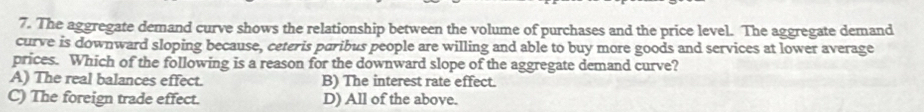 The aggregate demand curve shows the relationship between the volume of purchases and the price level. The aggregate demand
curve is downward sloping because, ceteris paribus people are willing and able to buy more goods and services at lower average
prices. Which of the following is a reason for the downward slope of the aggregate demand curve?
A) The real balances effect. B) The interest rate effect.
C) The foreign trade effect. D) All of the above.