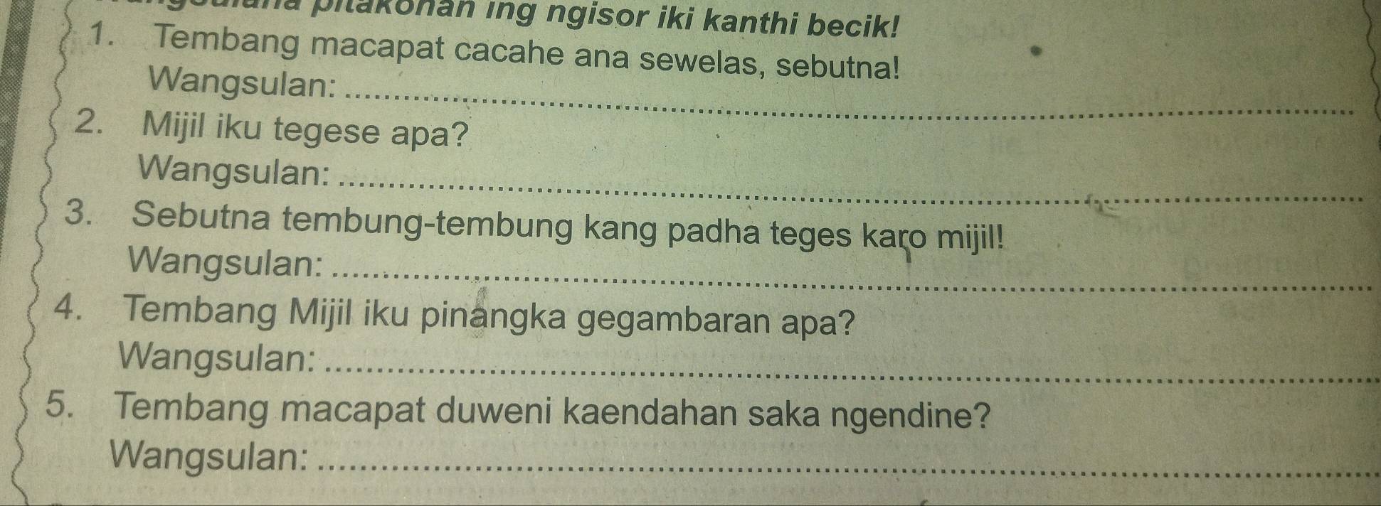 una pitakonan ing ngisor iki kanthi becik! 
1. Tembang macapat cacahe ana sewelas, sebutna! 
Wangsulan:_ 
2. Mijil iku tegese apa? 
Wangsulan:_ 
3. Sebutna tembung-tembung kang padha teges karo mijil! 
Wangsulan:_ 
4. Tembang Mijil iku pinangka gegambaran apa? 
Wangsulan:_ 
5. Tembang macapat duweni kaendahan saka ngendine? 
Wangsulan:_