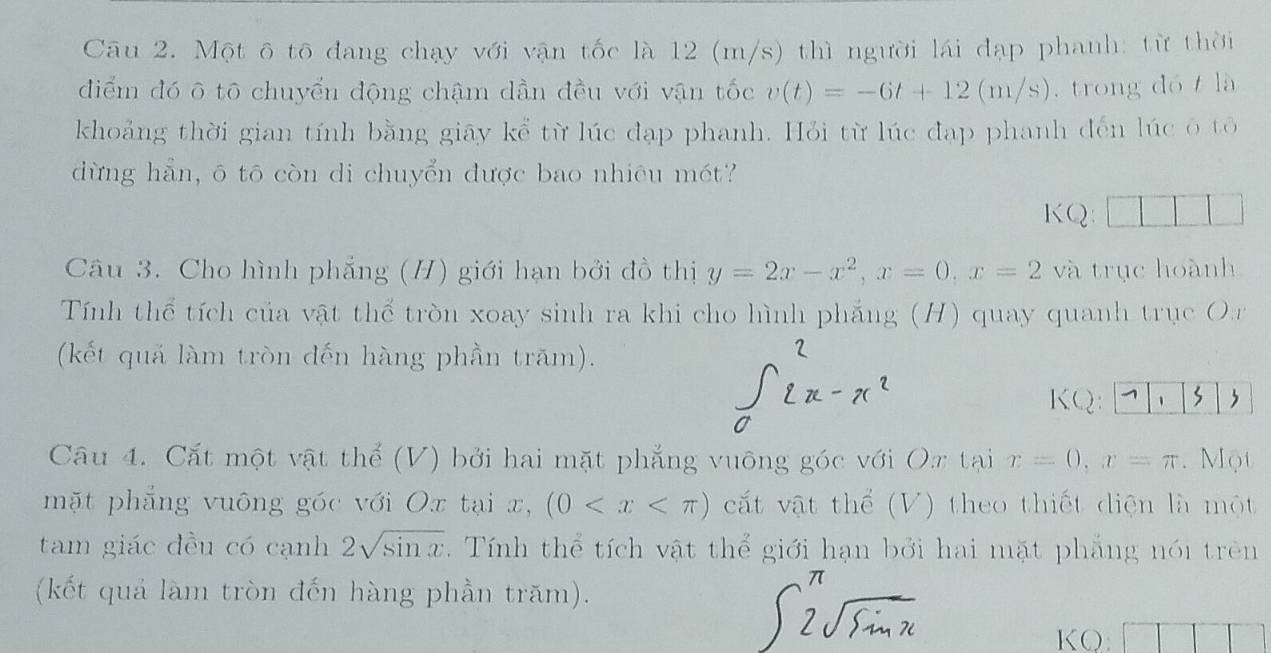 Một ô tô đang chạy với vận tốc là 12 (m/s) thì người lái đạp phanh: từ thời 
diểm đó ô tô chuyển động chậm dần đều với vận tốc v(t)=-6t+12(m/s) , trong dó là 
khoảng thời gian tính bằng giāy kể từ lúc đạp phanh. Hỏi từ lúc đạp phanh đến lúc ô tổ 
dừng hẵn, ō tō còn di chuyển được bao nhiêu mét? 
KQ 
Câu 3. Cho hình phẳng (H) giới hạn bởi đồ thị y=2x-x^2, x=0, x=2 và trục hoành 
Tính thể tích của vật thể tròn xoay sinh ra khi cho hình phẳng (H) quay quanh trục Or 
(kết quả làm tròn đến hàng phần trăm). 
_  CQ: 、 3  
Câu 4. Cắt một vật thể (V) bởi hai mặt phẳng vuông góc với Ox tại x=0, x=π Một 
mặt phẳng vuông góc với Ox tại x, (0 cất vật thể (V) theo thiết diện là một 
tam giác đều có cạnh 2sqrt(sin x). Tính thể tích vật thể giới hạn bởi hai mặt phẳng nói trên 
(kết quả làm tròn đến hàng phần trăm). 
KQ: