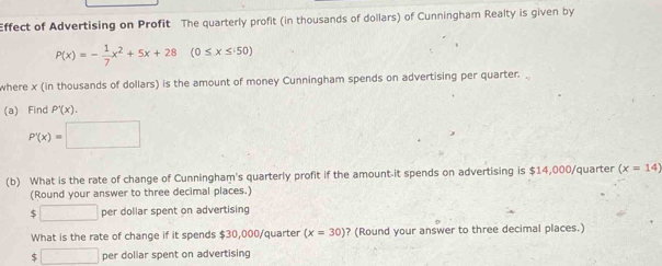 Effect of Advertising on Profit The quarterly profit (in thousands of dollars) of Cunningham Realty is given by
P(x)=- 1/7 x^2+5x+28 (0≤ x≤ 50)
where x (in thousands of dollars) is the amount of money Cunningham spends on advertising per quarter. 
(a) Find P'(x).
P'(x)=□
(b) What is the rate of change of Cunningham's quarterly profit if the amount-it spends on advertising is $14,000/quarter (x=14)
(Round your answer to three decimal places.)
$ □ per dollar spent on advertising 
What is the rate of change if it spends $30,000/quarter (x=30) ? (Round your answer to three decimal places.)
$ □ per dollar spent on advertising