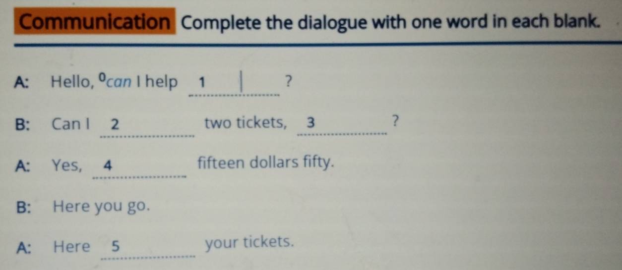 Communication Complete the dialogue with one word in each blank. 
_ 
A: Hello, ⁰can I help 1 ? 
_ 
B: Can 1 ?..... two tickets, 3 _ ? 
_ 
A: Yes, 4 ____ fifteen dollars fifty. 
B: Here you go. 
_ 
A: Here 5 your tickets.